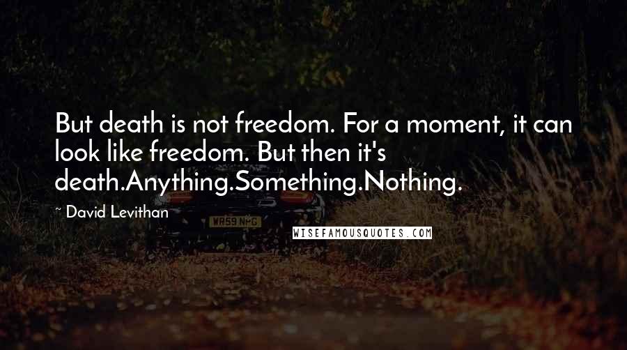 David Levithan Quotes: But death is not freedom. For a moment, it can look like freedom. But then it's death.Anything.Something.Nothing.