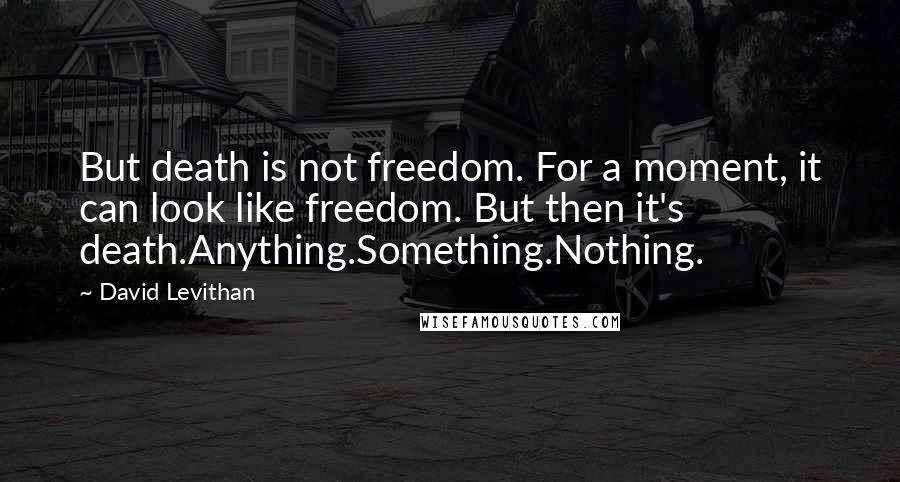 David Levithan Quotes: But death is not freedom. For a moment, it can look like freedom. But then it's death.Anything.Something.Nothing.