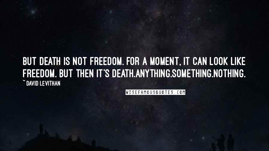 David Levithan Quotes: But death is not freedom. For a moment, it can look like freedom. But then it's death.Anything.Something.Nothing.