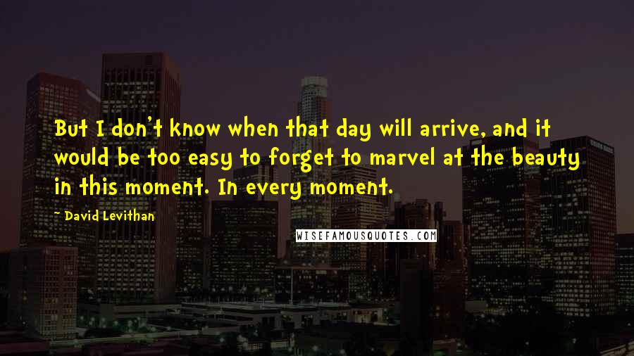 David Levithan Quotes: But I don't know when that day will arrive, and it would be too easy to forget to marvel at the beauty in this moment. In every moment.