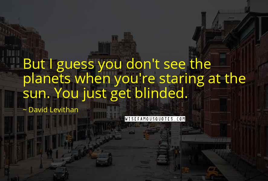 David Levithan Quotes: But I guess you don't see the planets when you're staring at the sun. You just get blinded.