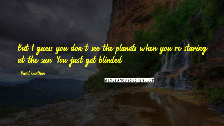 David Levithan Quotes: But I guess you don't see the planets when you're staring at the sun. You just get blinded.