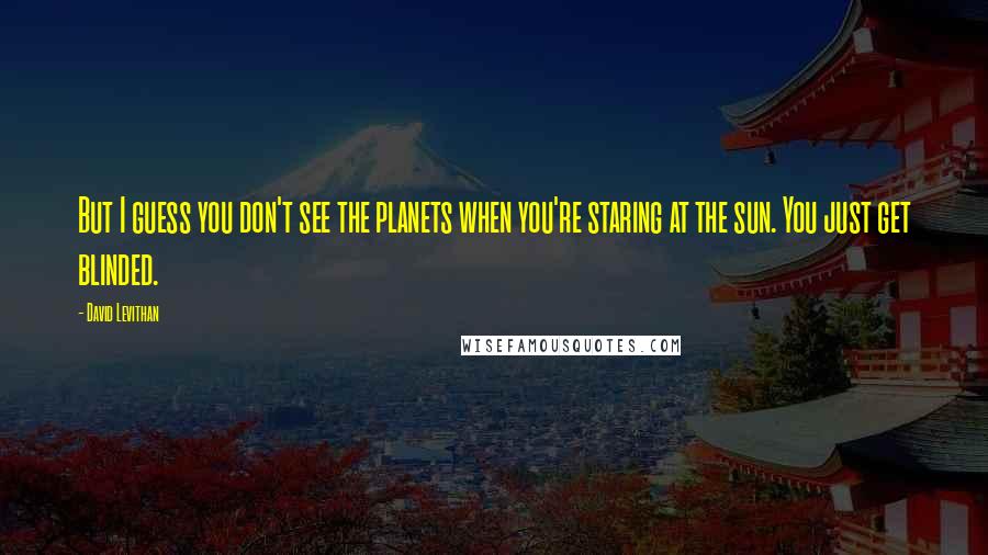 David Levithan Quotes: But I guess you don't see the planets when you're staring at the sun. You just get blinded.