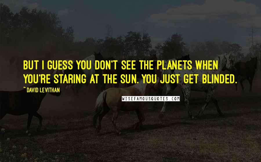 David Levithan Quotes: But I guess you don't see the planets when you're staring at the sun. You just get blinded.