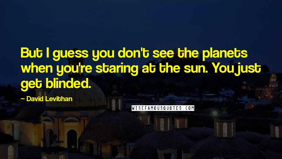 David Levithan Quotes: But I guess you don't see the planets when you're staring at the sun. You just get blinded.