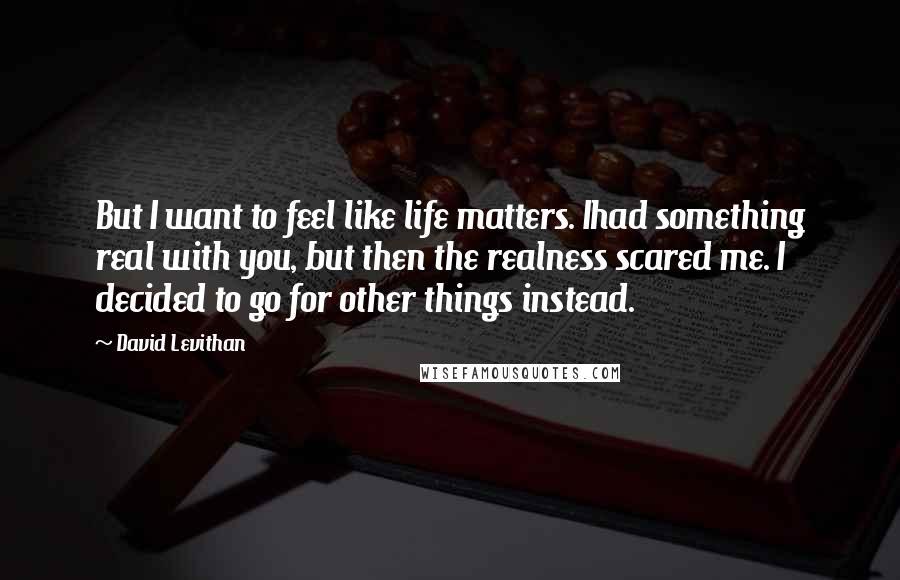 David Levithan Quotes: But I want to feel like life matters. Ihad something real with you, but then the realness scared me. I decided to go for other things instead.