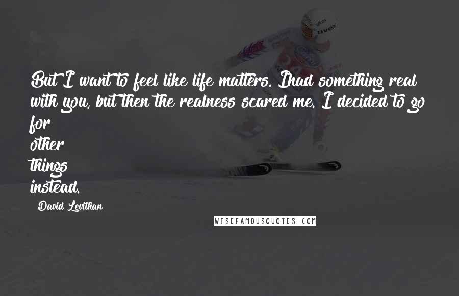 David Levithan Quotes: But I want to feel like life matters. Ihad something real with you, but then the realness scared me. I decided to go for other things instead.