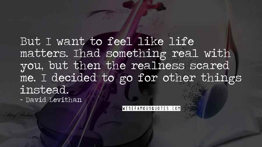 David Levithan Quotes: But I want to feel like life matters. Ihad something real with you, but then the realness scared me. I decided to go for other things instead.