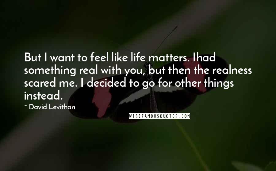 David Levithan Quotes: But I want to feel like life matters. Ihad something real with you, but then the realness scared me. I decided to go for other things instead.