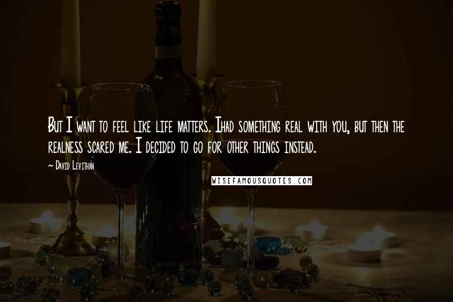 David Levithan Quotes: But I want to feel like life matters. Ihad something real with you, but then the realness scared me. I decided to go for other things instead.