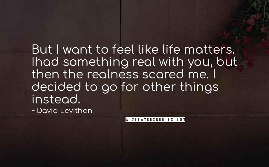 David Levithan Quotes: But I want to feel like life matters. Ihad something real with you, but then the realness scared me. I decided to go for other things instead.