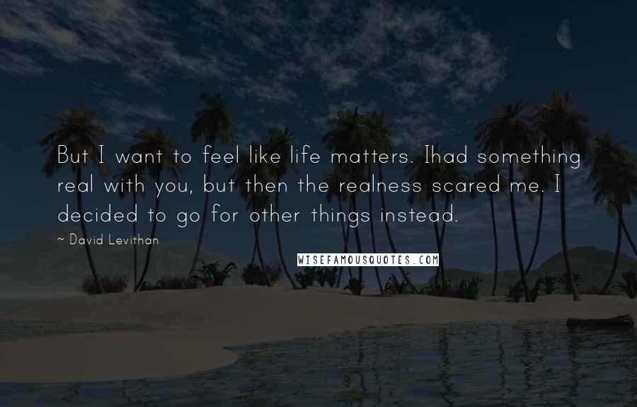 David Levithan Quotes: But I want to feel like life matters. Ihad something real with you, but then the realness scared me. I decided to go for other things instead.