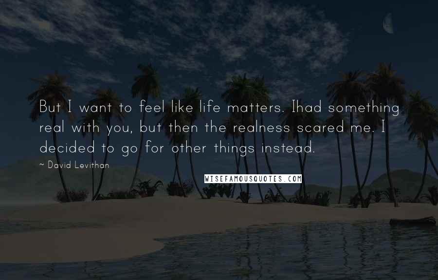 David Levithan Quotes: But I want to feel like life matters. Ihad something real with you, but then the realness scared me. I decided to go for other things instead.