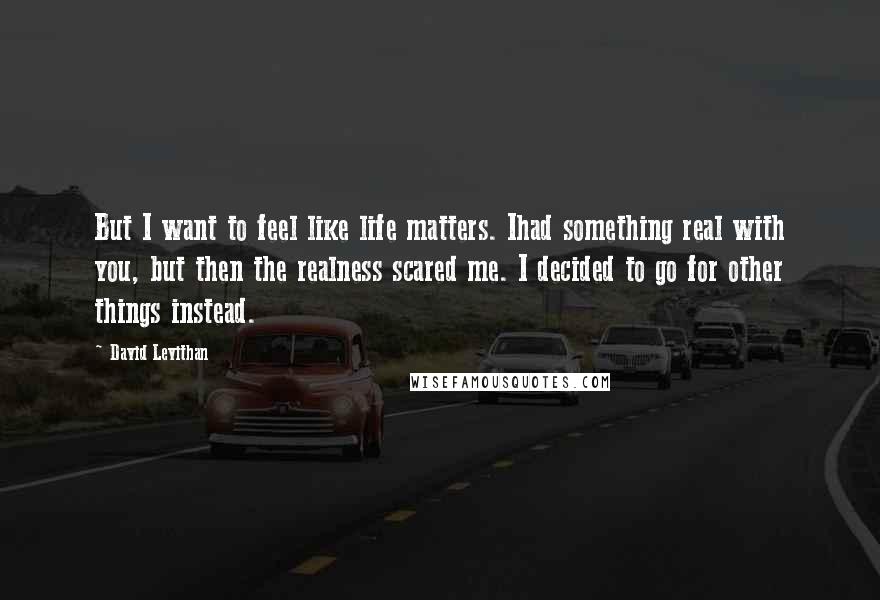 David Levithan Quotes: But I want to feel like life matters. Ihad something real with you, but then the realness scared me. I decided to go for other things instead.