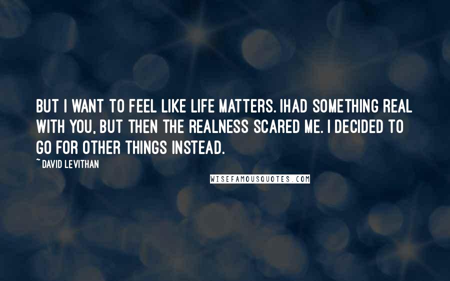 David Levithan Quotes: But I want to feel like life matters. Ihad something real with you, but then the realness scared me. I decided to go for other things instead.