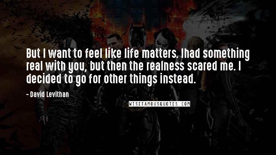 David Levithan Quotes: But I want to feel like life matters. Ihad something real with you, but then the realness scared me. I decided to go for other things instead.