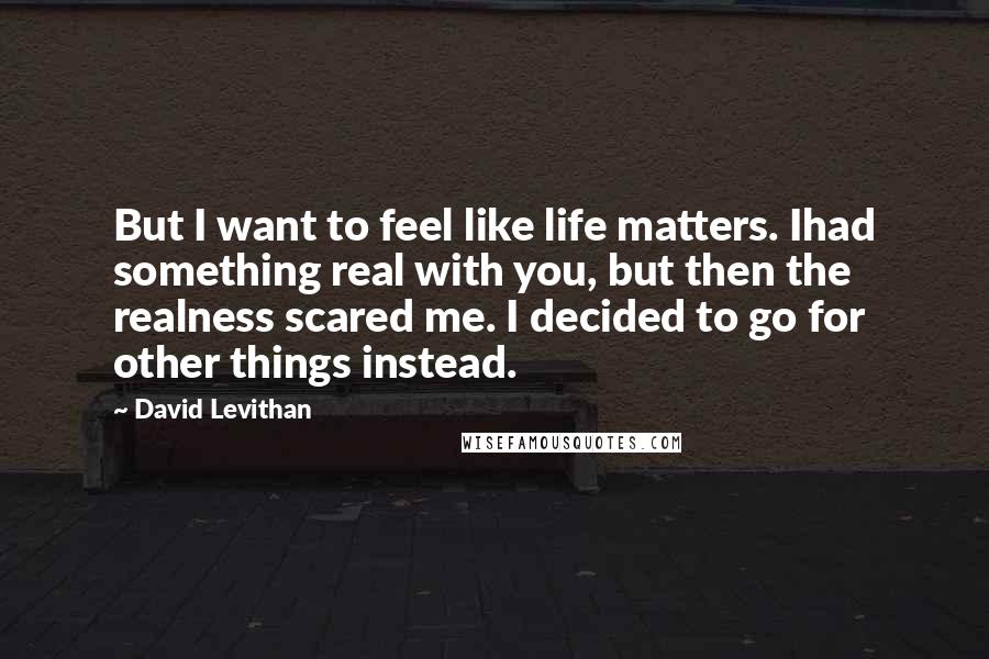 David Levithan Quotes: But I want to feel like life matters. Ihad something real with you, but then the realness scared me. I decided to go for other things instead.