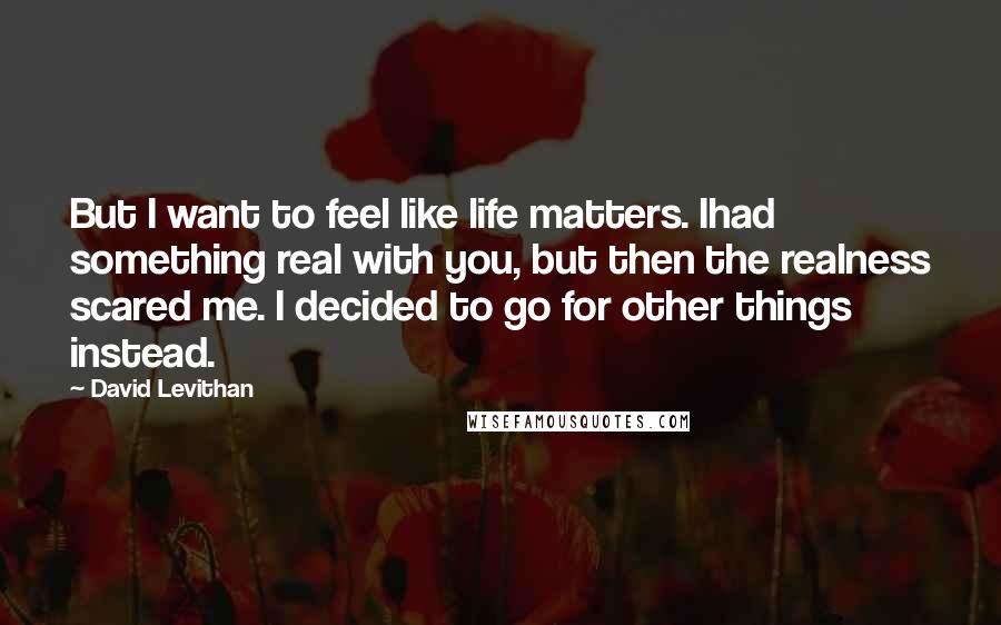 David Levithan Quotes: But I want to feel like life matters. Ihad something real with you, but then the realness scared me. I decided to go for other things instead.