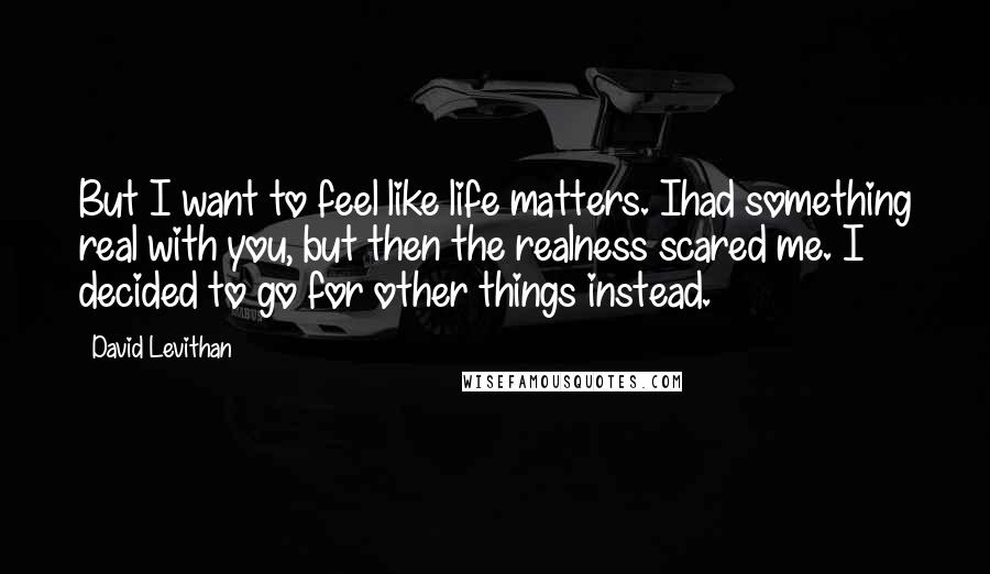 David Levithan Quotes: But I want to feel like life matters. Ihad something real with you, but then the realness scared me. I decided to go for other things instead.