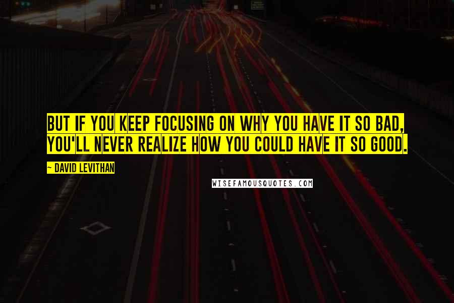 David Levithan Quotes: But if you keep focusing on why you have it so bad, you'll never realize how you could have it so good.