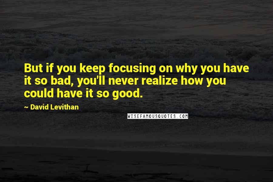 David Levithan Quotes: But if you keep focusing on why you have it so bad, you'll never realize how you could have it so good.