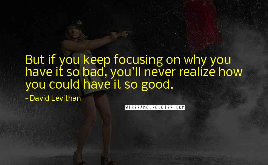 David Levithan Quotes: But if you keep focusing on why you have it so bad, you'll never realize how you could have it so good.