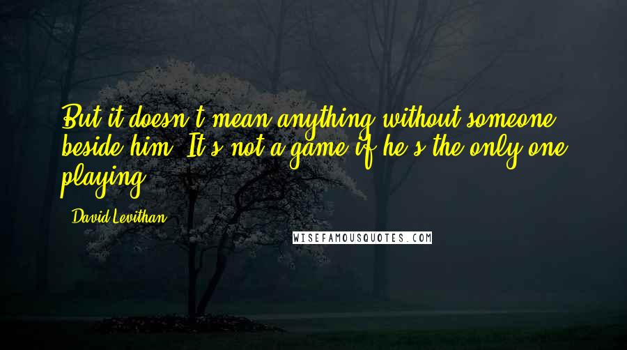 David Levithan Quotes: But it doesn't mean anything without someone beside him. It's not a game if he's the only one playing.