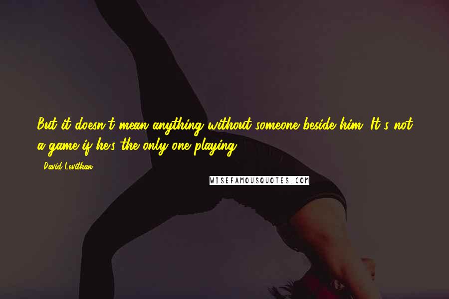 David Levithan Quotes: But it doesn't mean anything without someone beside him. It's not a game if he's the only one playing.