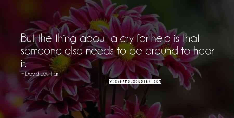 David Levithan Quotes: But the thing about a cry for help is that someone else needs to be around to hear it.