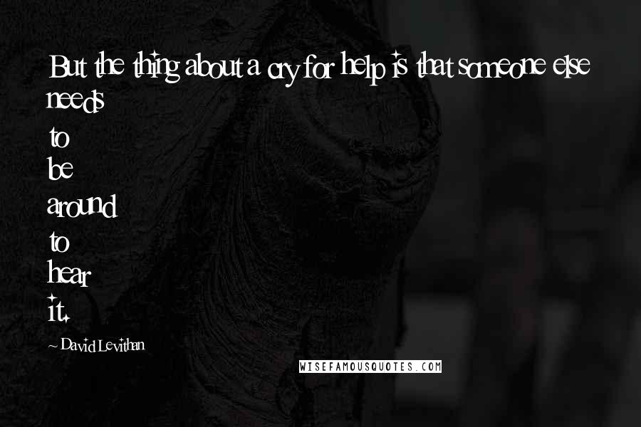 David Levithan Quotes: But the thing about a cry for help is that someone else needs to be around to hear it.