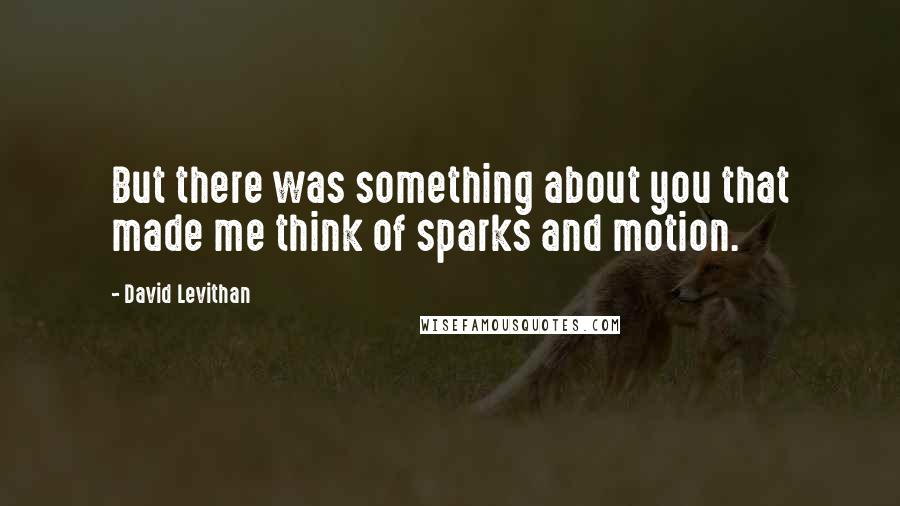 David Levithan Quotes: But there was something about you that made me think of sparks and motion.