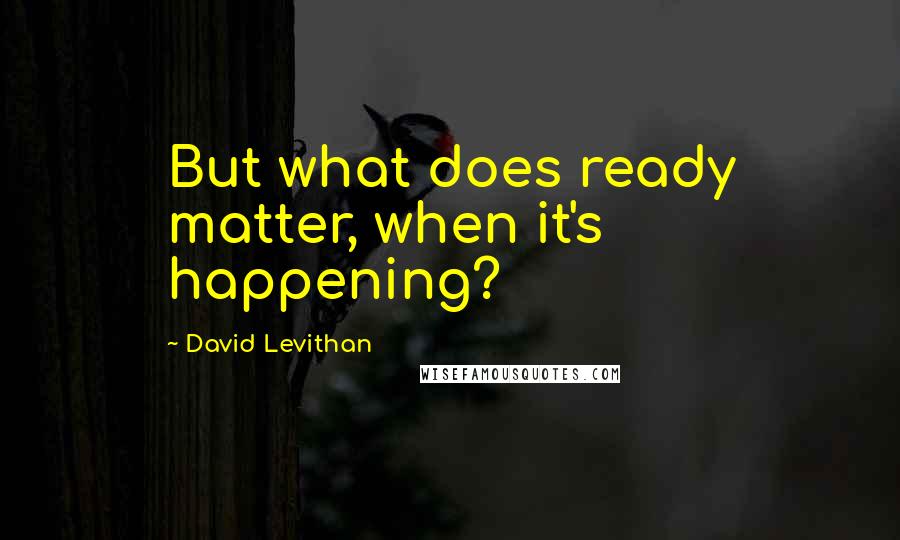 David Levithan Quotes: But what does ready matter, when it's happening?