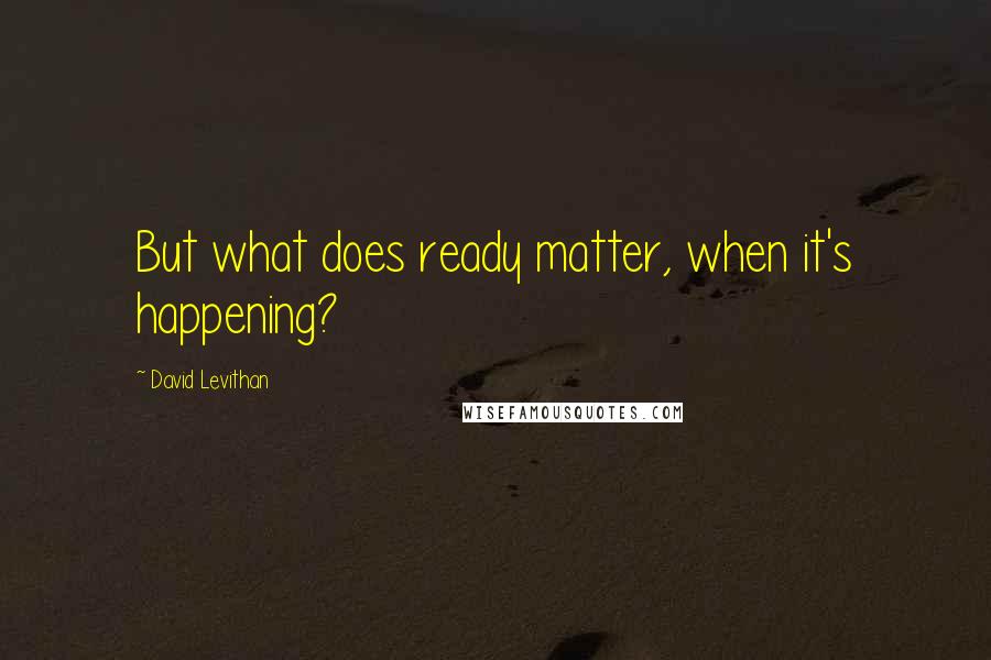 David Levithan Quotes: But what does ready matter, when it's happening?