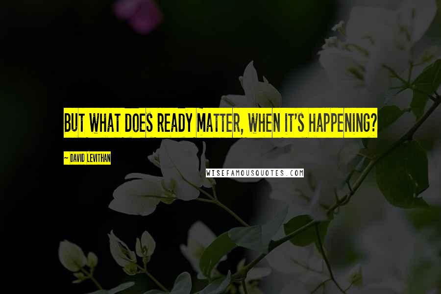 David Levithan Quotes: But what does ready matter, when it's happening?