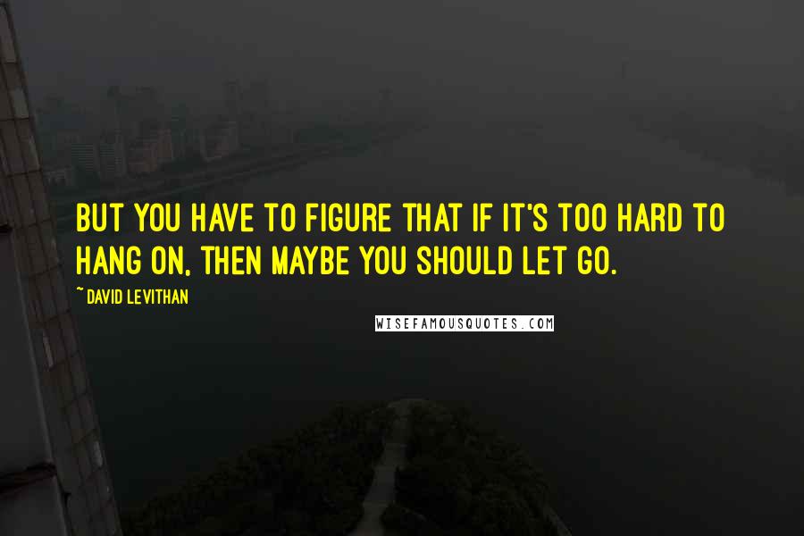 David Levithan Quotes: But you have to figure that if it's too hard to hang on, then maybe you should let go.