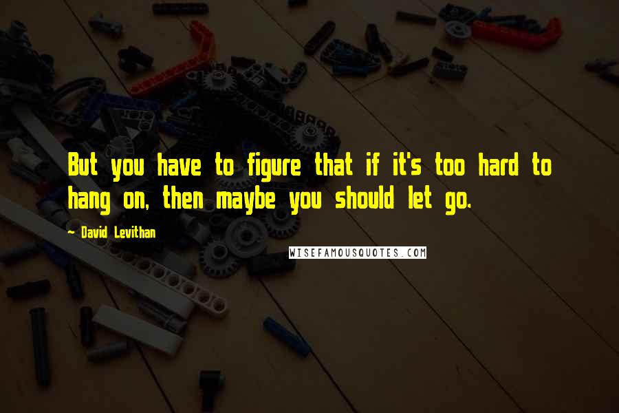 David Levithan Quotes: But you have to figure that if it's too hard to hang on, then maybe you should let go.