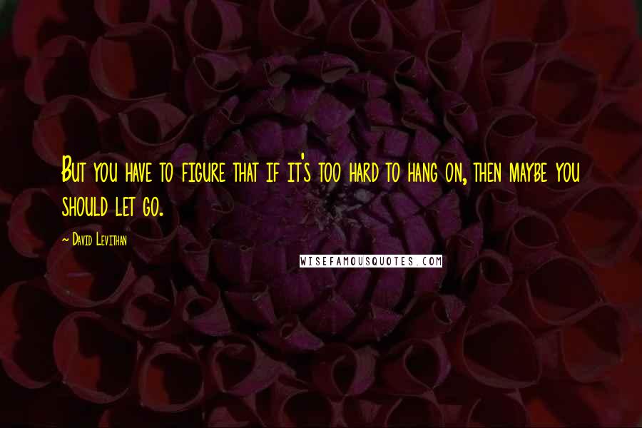 David Levithan Quotes: But you have to figure that if it's too hard to hang on, then maybe you should let go.