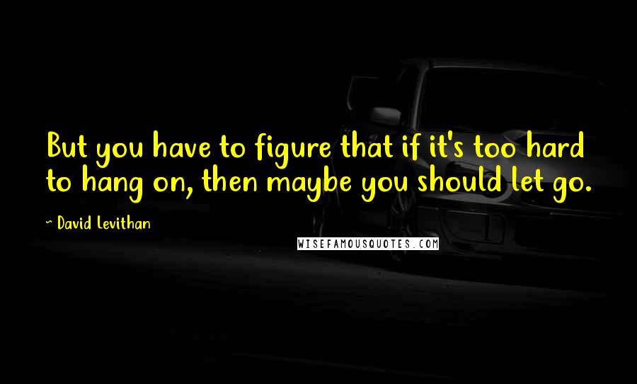 David Levithan Quotes: But you have to figure that if it's too hard to hang on, then maybe you should let go.