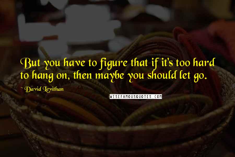 David Levithan Quotes: But you have to figure that if it's too hard to hang on, then maybe you should let go.