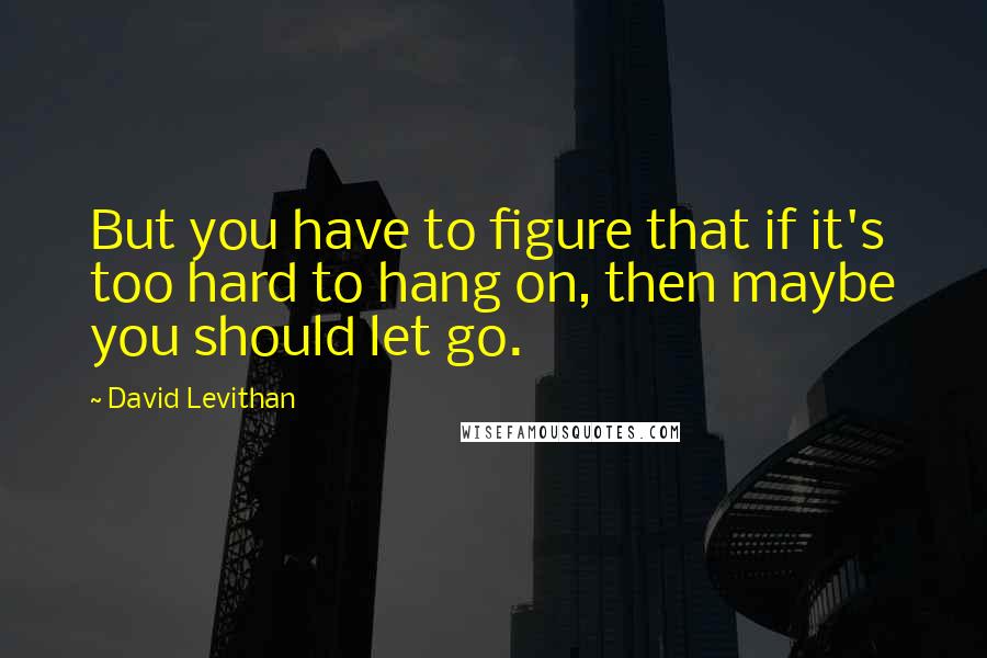 David Levithan Quotes: But you have to figure that if it's too hard to hang on, then maybe you should let go.