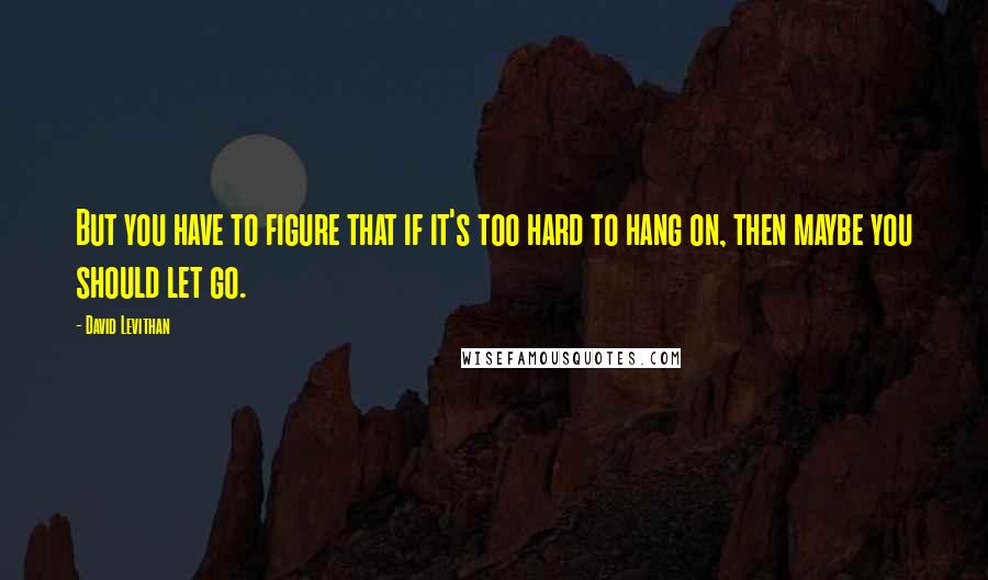 David Levithan Quotes: But you have to figure that if it's too hard to hang on, then maybe you should let go.