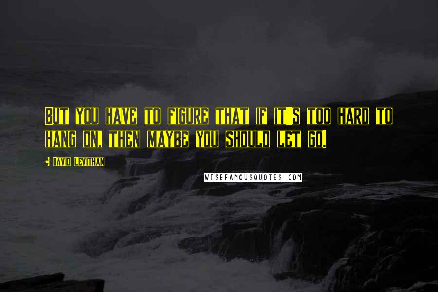 David Levithan Quotes: But you have to figure that if it's too hard to hang on, then maybe you should let go.