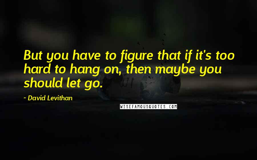 David Levithan Quotes: But you have to figure that if it's too hard to hang on, then maybe you should let go.