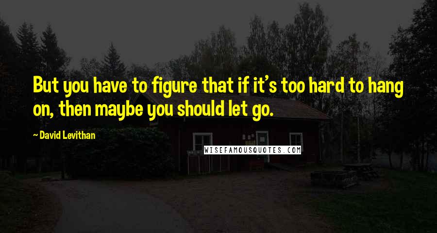 David Levithan Quotes: But you have to figure that if it's too hard to hang on, then maybe you should let go.