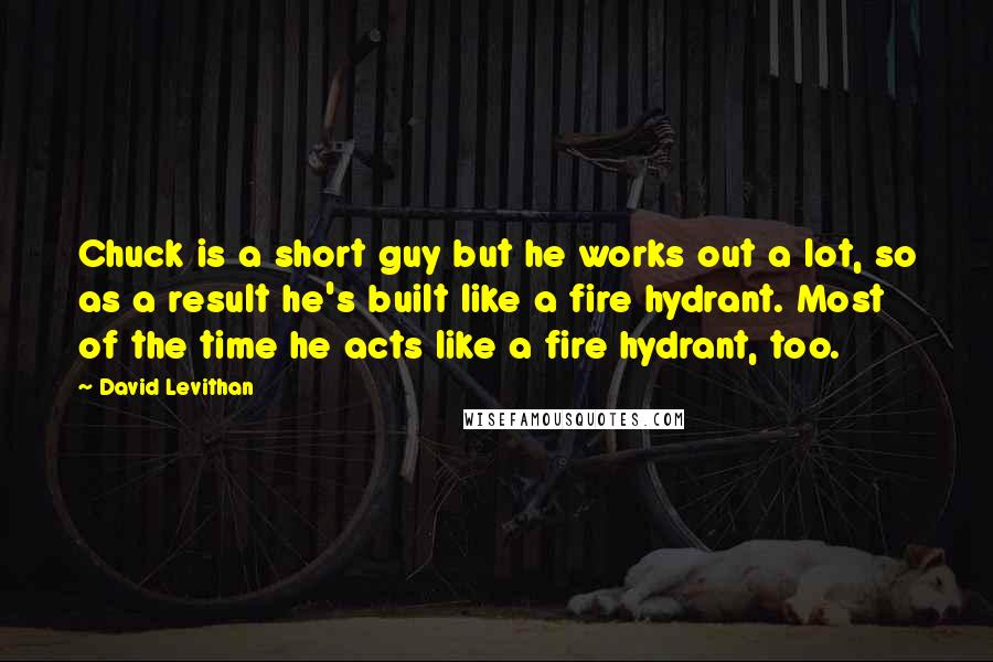 David Levithan Quotes: Chuck is a short guy but he works out a lot, so as a result he's built like a fire hydrant. Most of the time he acts like a fire hydrant, too.