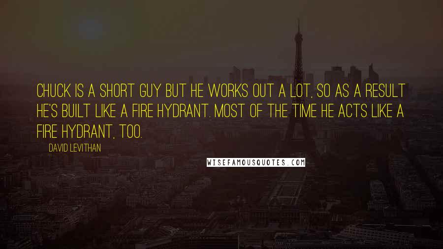 David Levithan Quotes: Chuck is a short guy but he works out a lot, so as a result he's built like a fire hydrant. Most of the time he acts like a fire hydrant, too.