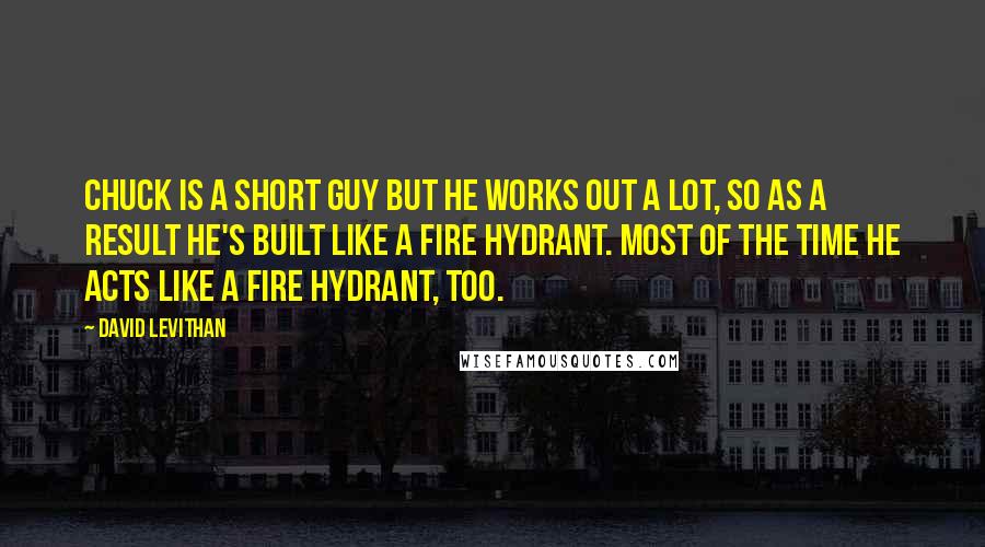 David Levithan Quotes: Chuck is a short guy but he works out a lot, so as a result he's built like a fire hydrant. Most of the time he acts like a fire hydrant, too.