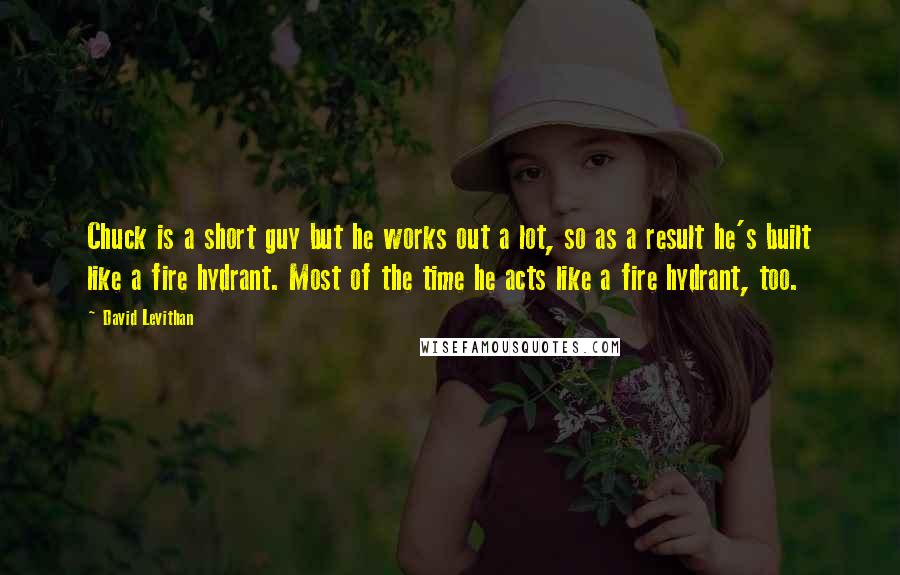 David Levithan Quotes: Chuck is a short guy but he works out a lot, so as a result he's built like a fire hydrant. Most of the time he acts like a fire hydrant, too.