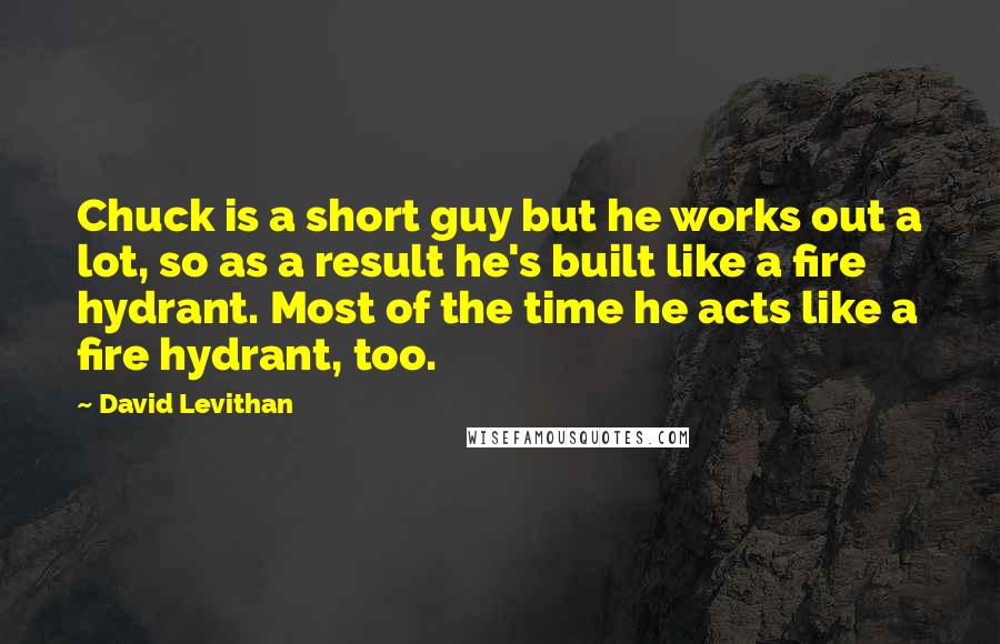 David Levithan Quotes: Chuck is a short guy but he works out a lot, so as a result he's built like a fire hydrant. Most of the time he acts like a fire hydrant, too.