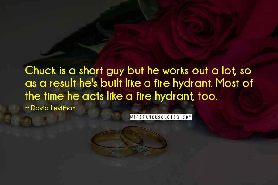 David Levithan Quotes: Chuck is a short guy but he works out a lot, so as a result he's built like a fire hydrant. Most of the time he acts like a fire hydrant, too.